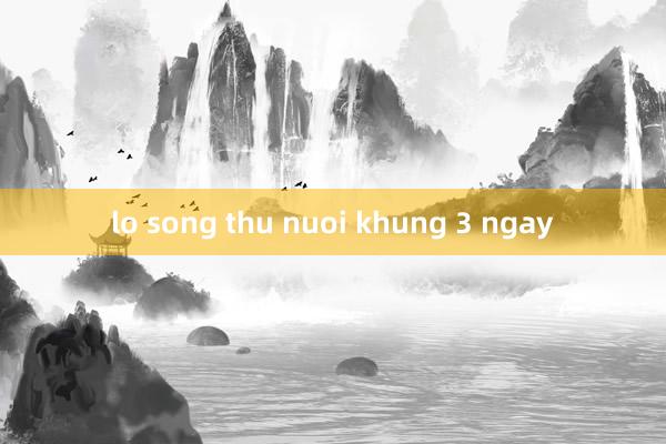 lo song thu nuoi khung 3 ngay