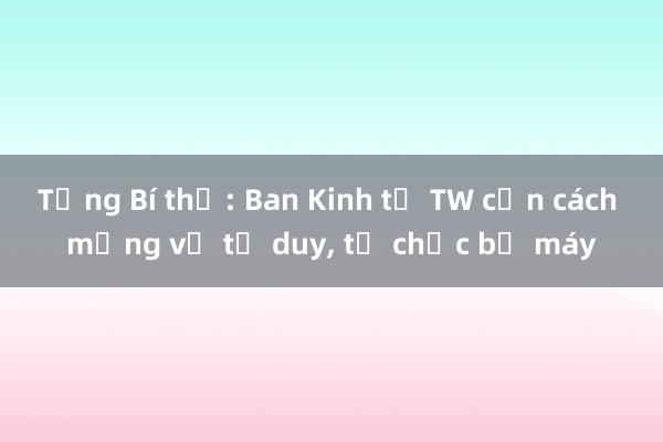 Tổng Bí thư: Ban Kinh tế TW cần cách mạng về tư duy， tổ chức bộ máy