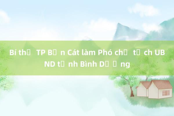 Bí thư TP Bến Cát làm Phó chủ tịch UBND tỉnh Bình Dương