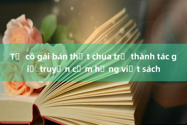 Từ cô gái bán thịt chua trở thành tác giả truyền cảm hứng viết sách