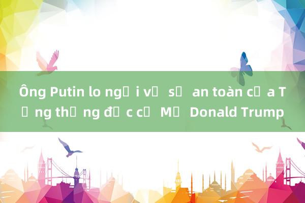 Ông Putin lo ngại về sự an toàn của Tổng thống đắc cử Mỹ Donald Trump