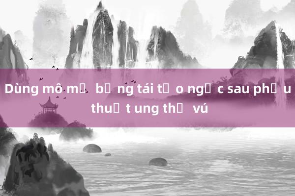 Dùng mô mỡ bụng tái tạo ngực sau phẫu thuật ung thư vú