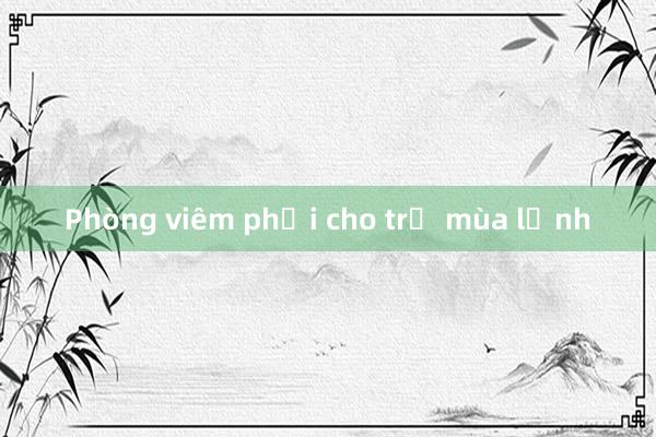 Phòng viêm phổi cho trẻ mùa lạnh