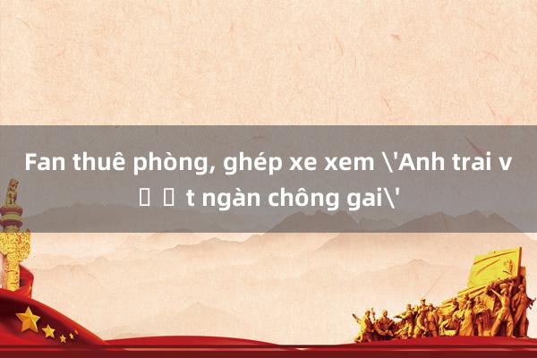 Fan thuê phòng， ghép xe xem 'Anh trai vượt ngàn chông gai'