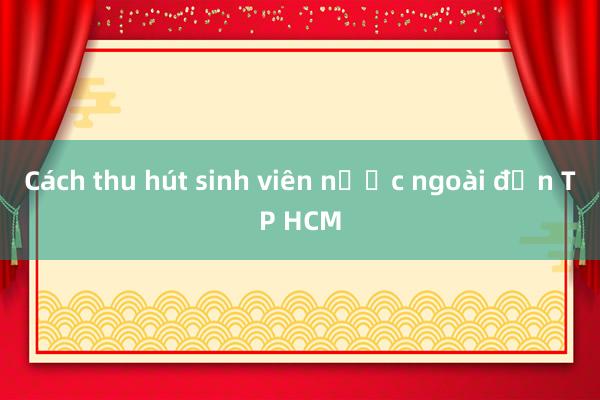 Cách thu hút sinh viên nước ngoài đến TP HCM