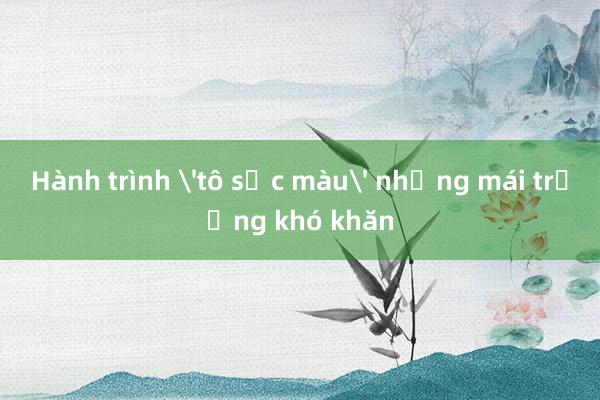 Hành trình 'tô sắc màu' những mái trường khó khăn