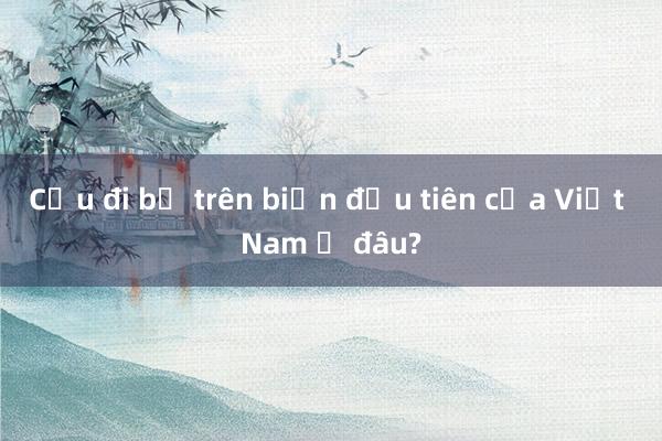 Cầu đi bộ trên biển đầu tiên của Việt Nam ở đâu?