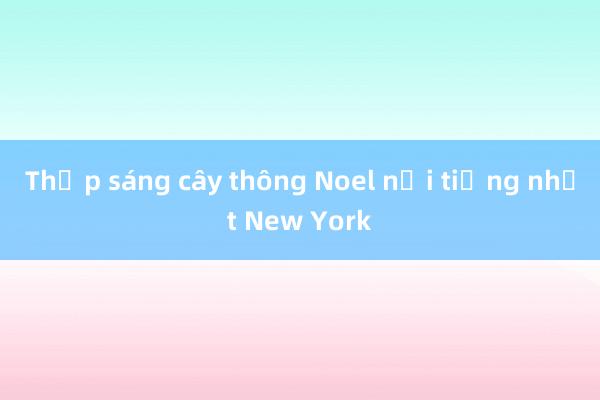 Thắp sáng cây thông Noel nổi tiếng nhất New York