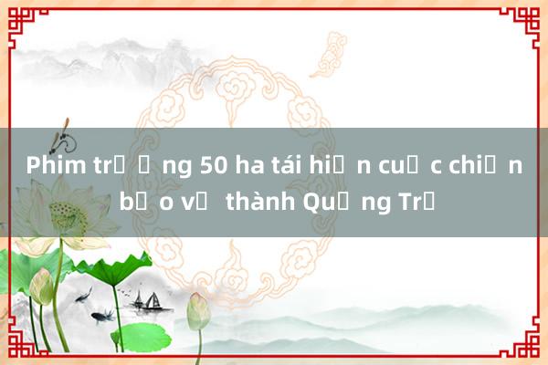 Phim trường 50 ha tái hiện cuộc chiến bảo vệ thành Quảng Trị