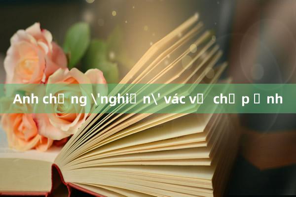 Anh chồng 'nghiện' vác vợ chụp ảnh