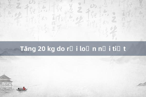 Tăng 20 kg do rối loạn nội tiết