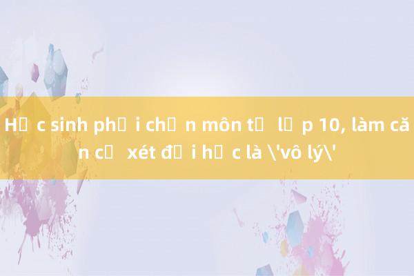 Học sinh phải chọn môn từ lớp 10， làm căn cứ xét đại học là 'vô lý'