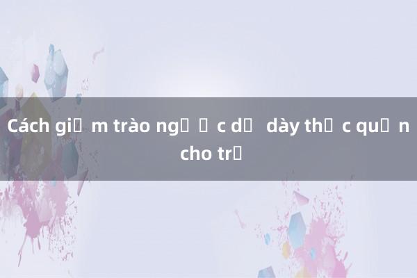 Cách giảm trào ngược dạ dày thực quản cho trẻ