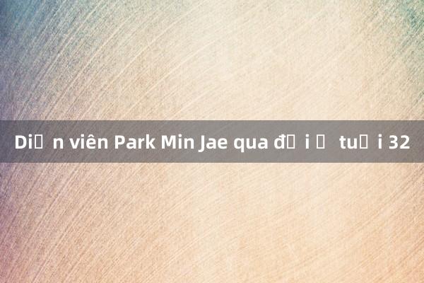 Diễn viên Park Min Jae qua đời ở tuổi 32