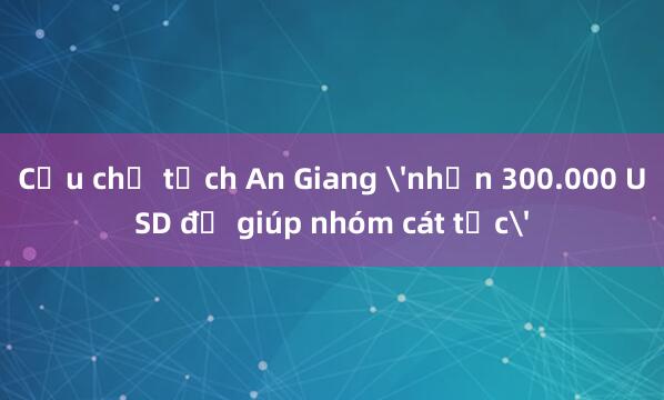 Cựu chủ tịch An Giang 'nhận 300.000 USD để giúp nhóm cát tặc'