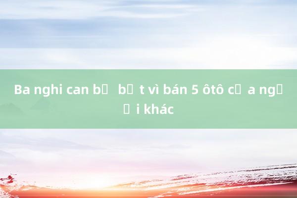 Ba nghi can bị bắt vì bán 5 ôtô của người khác