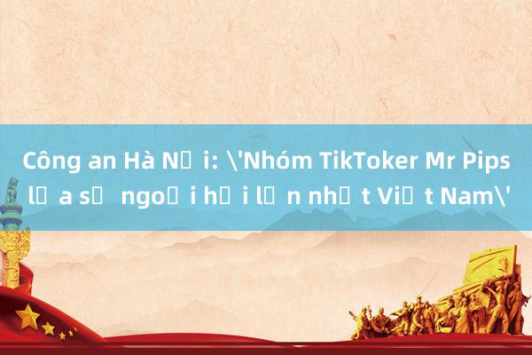 Công an Hà Nội: 'Nhóm TikToker Mr Pips lừa số ngoại hối lớn nhất Việt Nam'