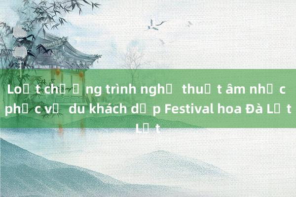 Loạt chương trình nghệ thuật âm nhạc phục vụ du khách dịp Festival hoa Đà Lạt