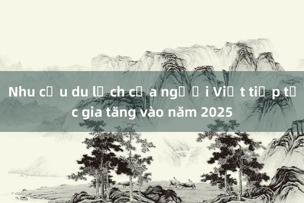 Nhu cầu du lịch của người Việt tiếp tục gia tăng vào năm 2025