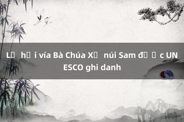 Lễ hội vía Bà Chúa Xứ núi Sam được UNESCO ghi danh