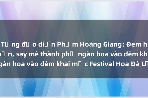 Tổng đạo diễn Phạm Hoàng Giang: Đem hết cảm xúc yêu mến， say mê thành phố ngàn hoa vào đêm khai mạc Festival Hoa Đà Lạt