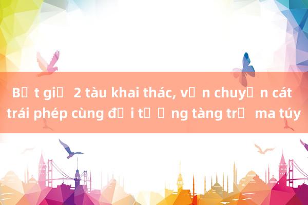 Bắt giữ 2 tàu khai thác， vận chuyển cát trái phép cùng đối tượng tàng trữ ma túy