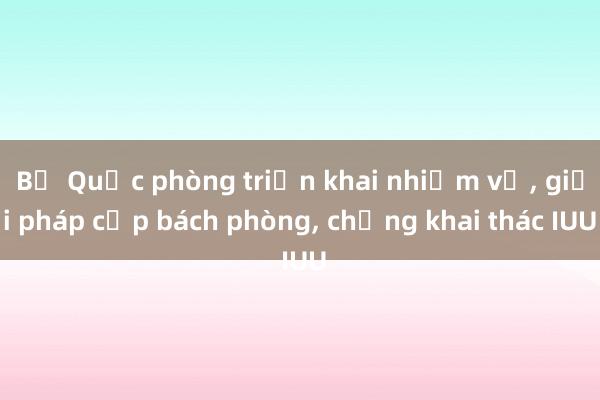 Bộ Quốc phòng triển khai nhiệm vụ， giải pháp cấp bách phòng， chống khai thác IUU