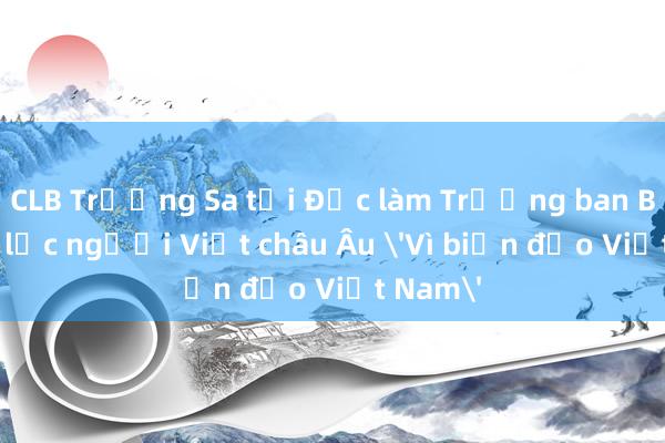 CLB Trường Sa tại Đức làm Trưởng ban Ban liên lạc người Việt châu Âu 'Vì biển đảo Việt Nam'