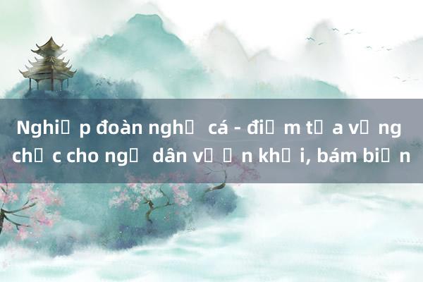 Nghiệp đoàn nghề cá - điểm tựa vững chắc cho ngư dân vươn khơi， bám biển