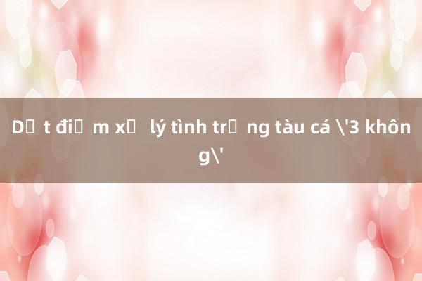 Dứt điểm xử lý tình trạng tàu cá '3 không'