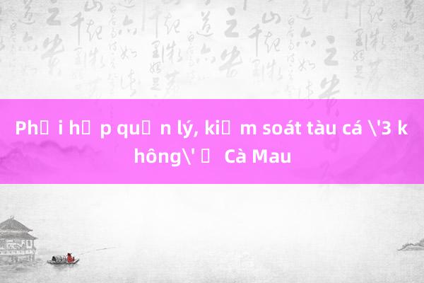 Phối hợp quản lý， kiểm soát tàu cá '3 không' ở Cà Mau