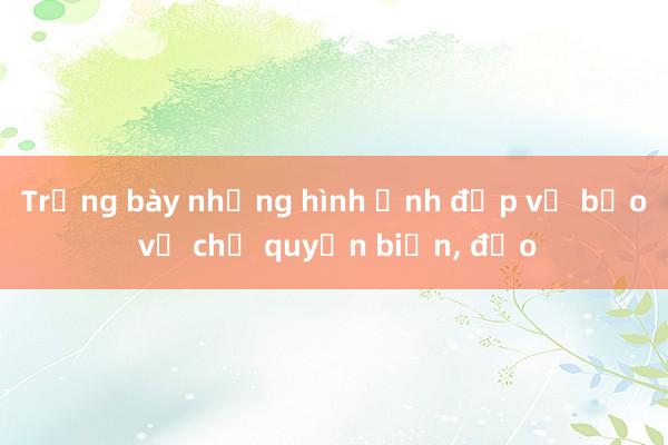 Trưng bày những hình ảnh đẹp về bảo vệ chủ quyền biển， đảo