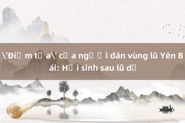 'Điểm tựa' của người dân vùng lũ Yên Bái: Hồi sinh sau lũ dữ