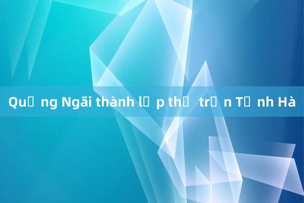 Quảng Ngãi thành lập thị trấn Tịnh Hà