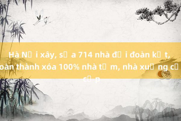 Hà Nội xây， sửa 714 nhà đại đoàn kết， hoàn thành xóa 100% nhà tạm， nhà xuống cấp