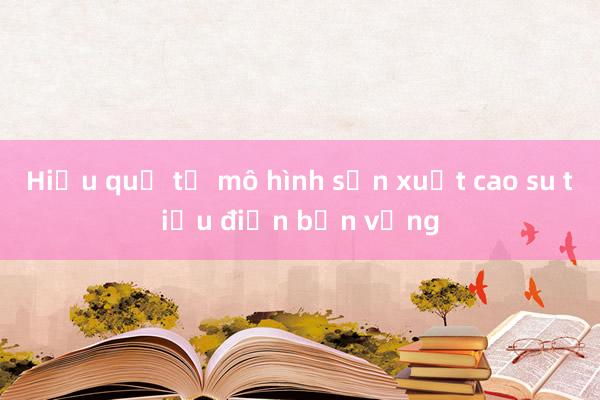 Hiệu quả từ mô hình sản xuất cao su tiểu điền bền vững