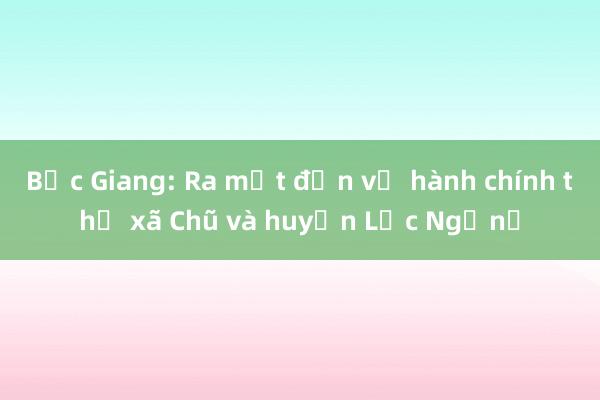 Bắc Giang: Ra mắt đơn vị hành chính thị xã Chũ và huyện Lục Ngạn​