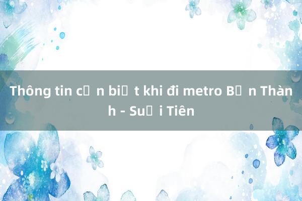 Thông tin cần biết khi đi metro Bến Thành - Suối Tiên