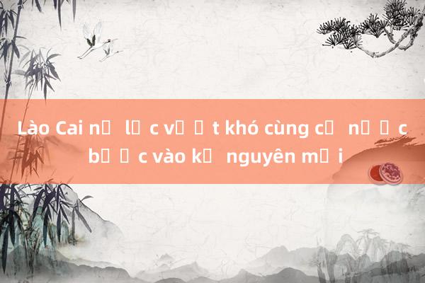 Lào Cai nỗ lực vượt khó cùng cả nước bước vào kỷ nguyên mới