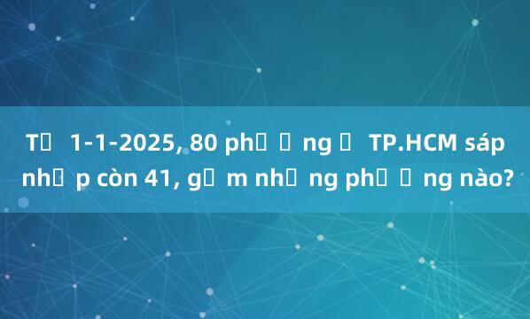 Từ 1-1-2025， 80 phường ở TP.HCM sáp nhập còn 41， gồm những phường nào?