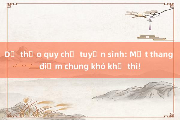 Dự thảo quy chế tuyển sinh: Một thang điểm chung khó khả thi!