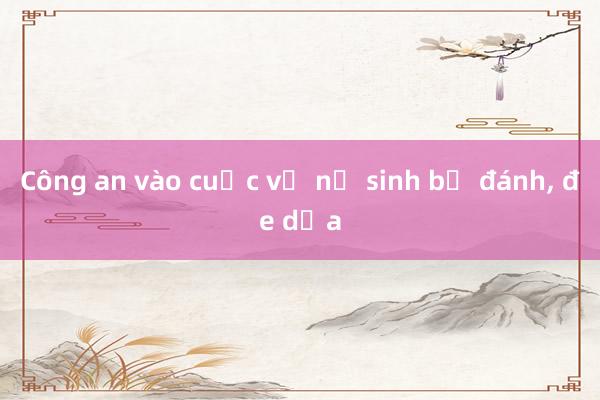 Công an vào cuộc vụ nữ sinh bị đánh， đe dọa