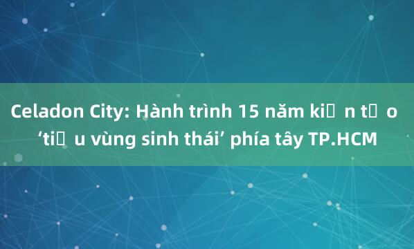 Celadon City: Hành trình 15 năm kiến tạo ‘tiểu vùng sinh thái’ phía tây TP.HCM