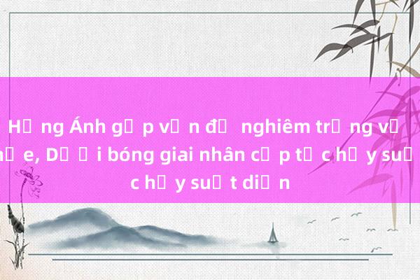 Hồng Ánh gặp vấn đề nghiêm trọng về sức khỏe, Dưới bóng giai nhân cấp tốc hủy suất diễn