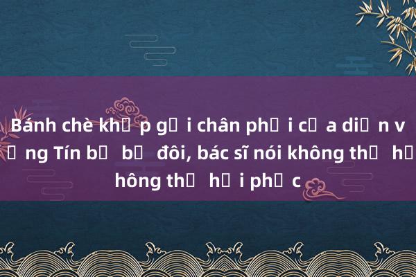 Bánh chè khớp gối chân phải của diễn viên Thương Tín bị bể đôi， bác sĩ nói không thể hồi phục