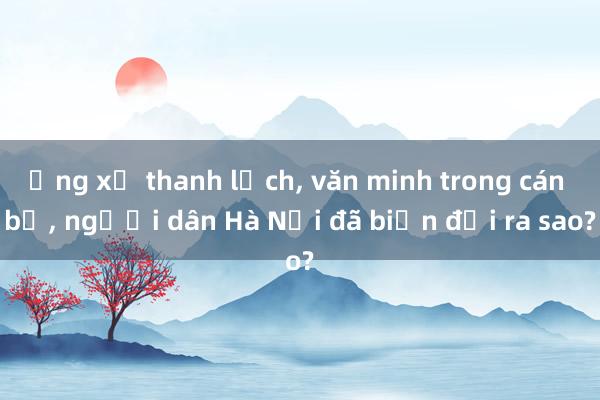 Ứng xử thanh lịch， văn minh trong cán bộ， người dân Hà Nội đã biến đổi ra sao?