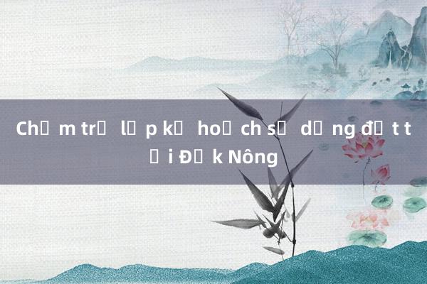 Chậm trễ lập kế hoạch sử dụng đất tại Đắk Nông