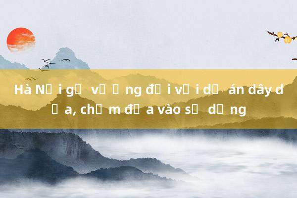 Hà Nội gỡ vướng đối với dự án dây dưa， chậm đưa vào sử dụng