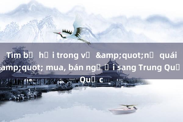 Tìm bị hại trong vụ &quot;nữ quái&quot; mua， bán người sang Trung Quốc