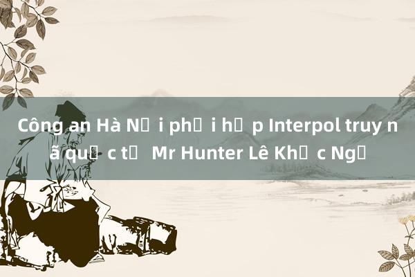 Công an Hà Nội phối hợp Interpol truy nã quốc tế Mr Hunter Lê Khắc Ngọ